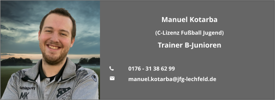 Manuel Kotarba (C-Lizenz Fußball Jugend) Trainer B-Junioren  	0176 - 31 38 62 99 	manuel.kotarba@jfg-lechfeld.de