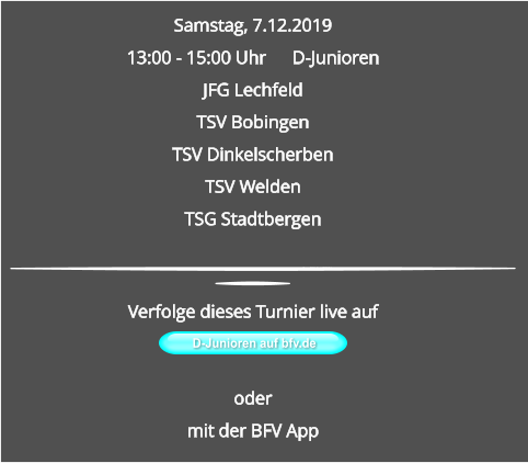 Samstag, 7.12.2019 13:00 - 15:00 Uhr	D-Junioren JFG LechfeldTSV BobingenTSV DinkelscherbenTSV WeldenTSG Stadtbergen D-Junioren auf bfv.de  Verfolge dieses Turnier live auf   odermit der BFV App