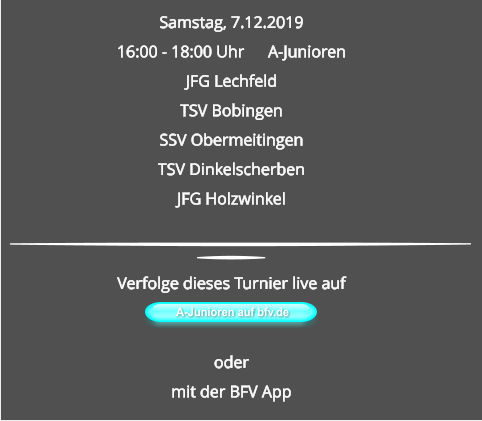 Samstag, 7.12.2019 16:00 - 18:00 Uhr	A-Junioren JFG Lechfeld TSV Bobingen SSV ObermeitingenTSV Dinkelscherben JFG Holzwinkel A-Junioren auf bfv.de  Verfolge dieses Turnier live auf   odermit der BFV App