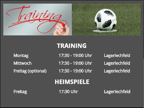 TRAINING Montag			17:30 - 19:00 Uhr		Lagerlechfeld Mittwoch			17:30 - 19:00 Uhr		Lagerlechfeld Freitag (optional)		17:30 - 19:00 Uhr		Lagerlechfeld  HEIMSPIELE Freitag			17:30 Uhr			Lagerlechfeld